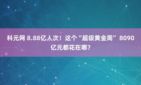 科元网 8.88亿人次！这个“超级黄金周” 8090亿元都花在哪？