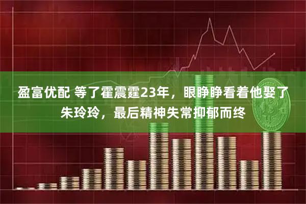 盈富优配 等了霍震霆23年，眼睁睁看着他娶了朱玲玲，最后精神失常抑郁而终