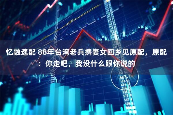 忆融速配 88年台湾老兵携妻女回乡见原配，原配：你走吧，我没什么跟你说的
