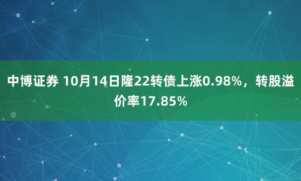 中博证券 10月14日隆22转债上涨0.98%，转股溢价率17.85%
