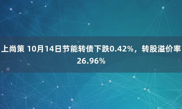 上尚策 10月14日节能转债下跌0.42%，转股溢价率26.96%