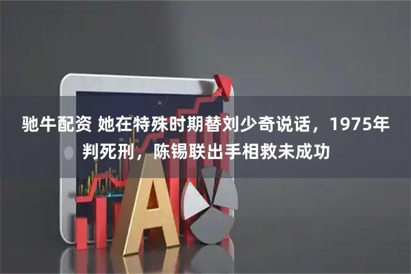 驰牛配资 她在特殊时期替刘少奇说话，1975年判死刑，陈锡联出手相救未成功