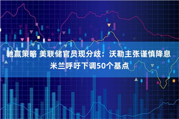 驰赢策略 美联储官员现分歧：沃勒主张谨慎降息 米兰呼吁下调50个基点