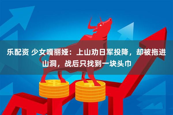 乐配资 少女嘎丽娅：上山劝日军投降，却被拖进山洞，战后只找到一块头巾