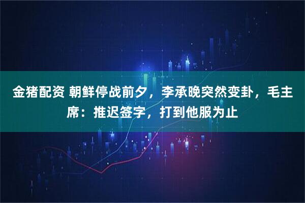 金猪配资 朝鲜停战前夕，李承晚突然变卦，毛主席：推迟签字，打到他服为止