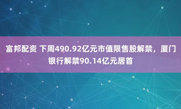富邦配资 下周490.92亿元市值限售股解禁，厦门银行解禁90.14亿元居首