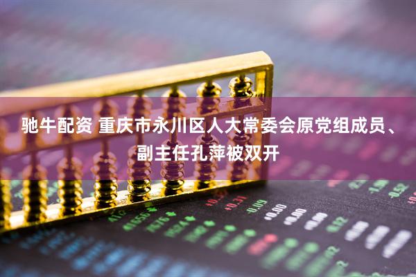 驰牛配资 重庆市永川区人大常委会原党组成员、副主任孔萍被双开