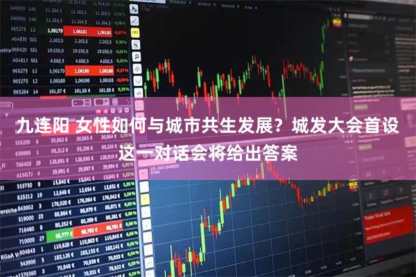 九连阳 女性如何与城市共生发展？城发大会首设这一对话会将给出答案