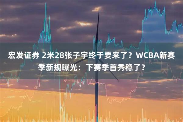 宏发证券 2米28张子宇终于要来了？WCBA新赛季新规曝光：下赛季首秀稳了？