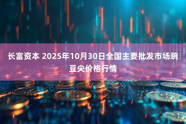 长富资本 2025年10月30日全国主要批发市场豌豆尖价格行情
