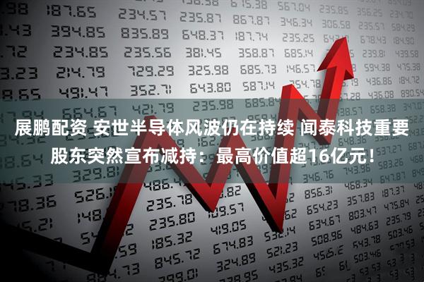 展鹏配资 安世半导体风波仍在持续 闻泰科技重要股东突然宣布减持：最高价值超16亿元！