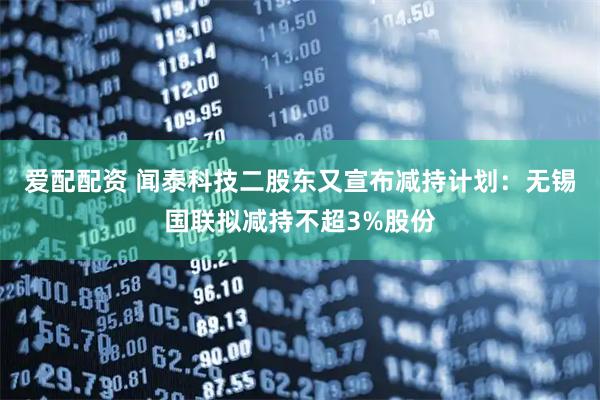 爱配配资 闻泰科技二股东又宣布减持计划：无锡国联拟减持不超3%股份