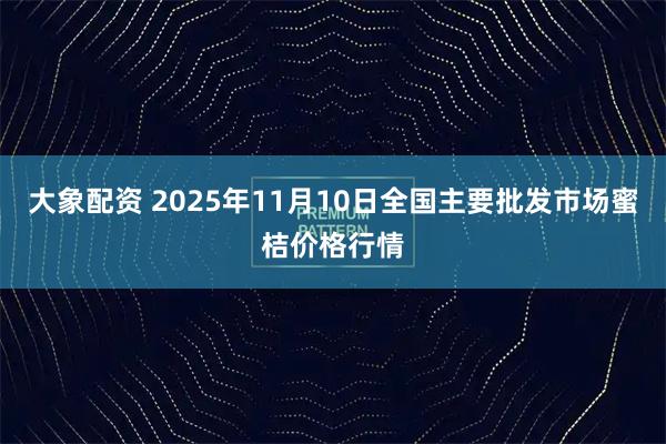 大象配资 2025年11月10日全国主要批发市场蜜桔价格行情