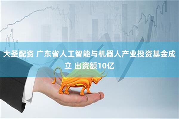 大圣配资 广东省人工智能与机器人产业投资基金成立 出资额10亿