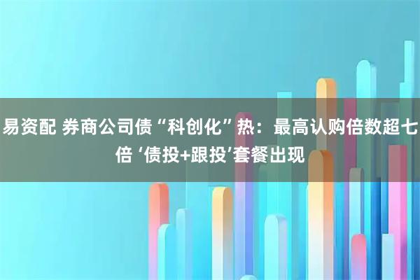 易资配 券商公司债“科创化”热：最高认购倍数超七倍 ‘债投+跟投’套餐出现