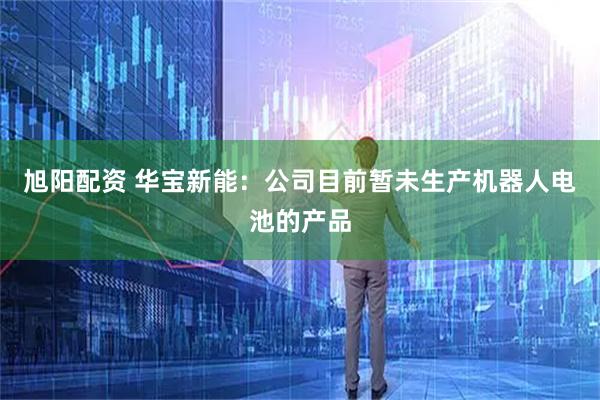 旭阳配资 华宝新能：公司目前暂未生产机器人电池的产品
