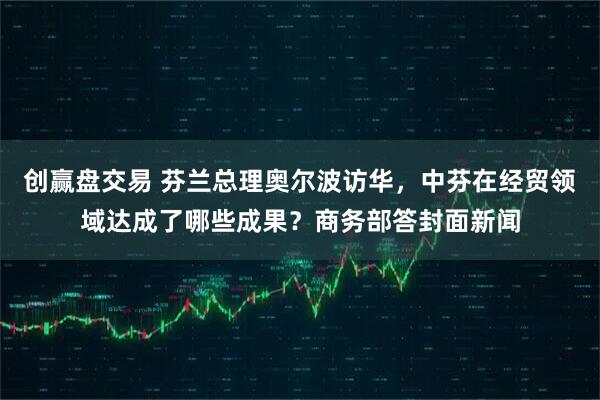 创赢盘交易 芬兰总理奥尔波访华，中芬在经贸领域达成了哪些成果？商务部答封面新闻