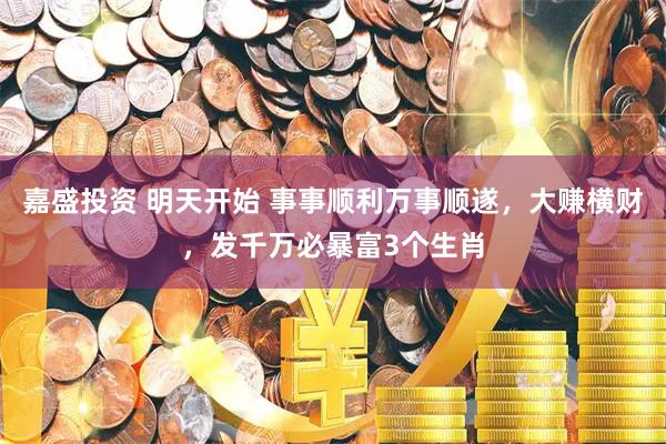 嘉盛投资 明天开始 事事顺利万事顺遂，大赚横财，发千万必暴富3个生肖