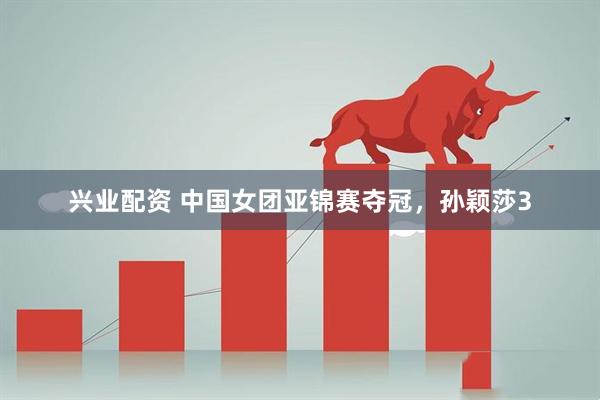 兴业配资 中国女团亚锦赛夺冠，孙颖莎3