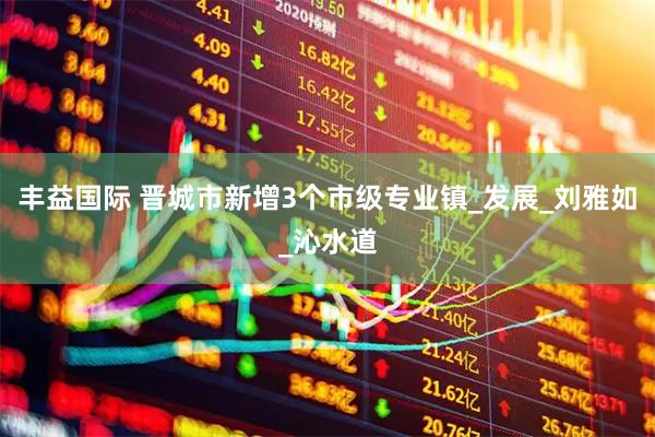 丰益国际 晋城市新增3个市级专业镇_发展_刘雅如_沁水道