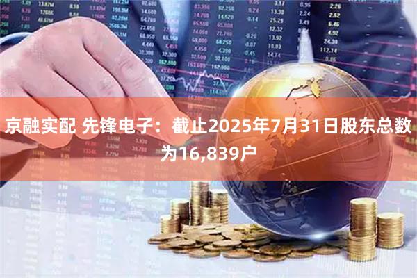 京融实配 先锋电子：截止2025年7月31日股东总数为16,839户