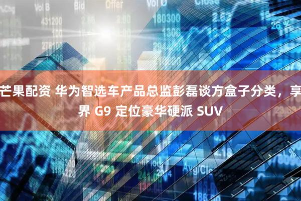 芒果配资 华为智选车产品总监彭磊谈方盒子分类，享界 G9 定位豪华硬派 SUV