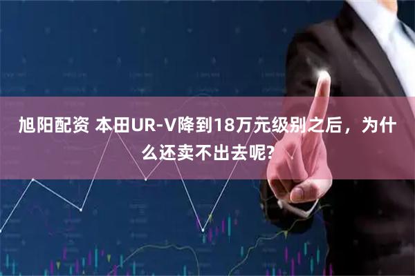 旭阳配资 本田UR-V降到18万元级别之后，为什么还卖不出去呢?
