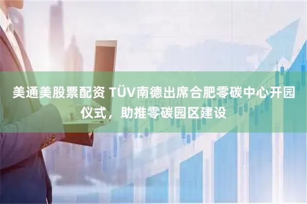 美通美股票配资 TÜV南德出席合肥零碳中心开园仪式，助推零碳园区建设