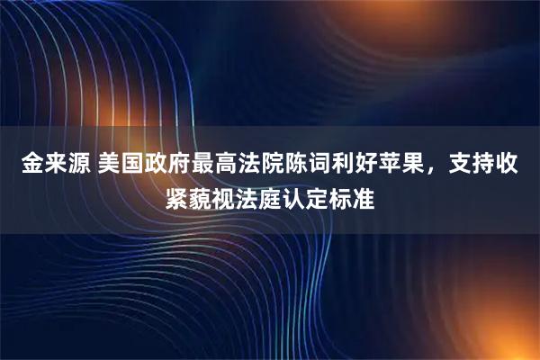 金来源 美国政府最高法院陈词利好苹果，支持收紧藐视法庭认定标准