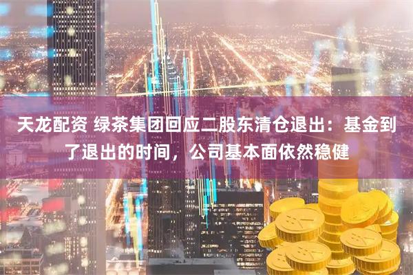 天龙配资 绿茶集团回应二股东清仓退出：基金到了退出的时间，公司基本面依然稳健