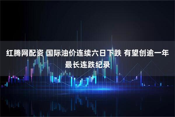 红腾网配资 国际油价连续六日下跌 有望创逾一年最长连跌纪录